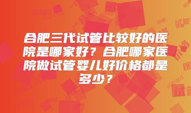 合肥三代试管比较好的医院是哪家好？合肥哪家医院做试管婴儿好价格都是多少？