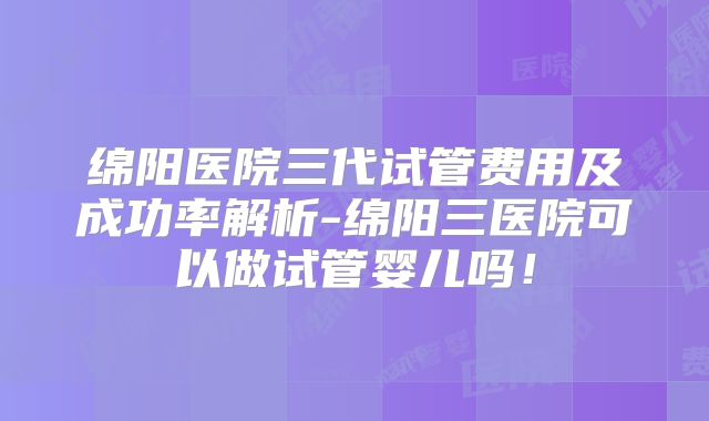 绵阳医院三代试管费用及成功率解析-绵阳三医院可以做试管婴儿吗！