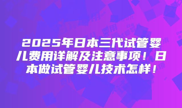2025年日本三代试管婴儿费用详解及注意事项！日本做试管婴儿技术怎样！