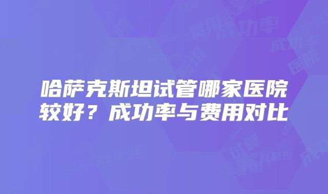 哈萨克斯坦试管哪家医院较好？成功率与费用对比