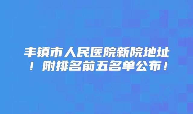丰镇市人民医院新院地址！附排名前五名单公布！