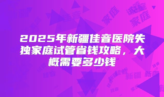 2025年新疆佳音医院失独家庭试管省钱攻略,大概需要多少钱