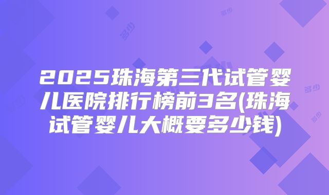2025珠海第三代试管婴儿医院排行榜前3名(珠海试管婴儿大概要多少钱)