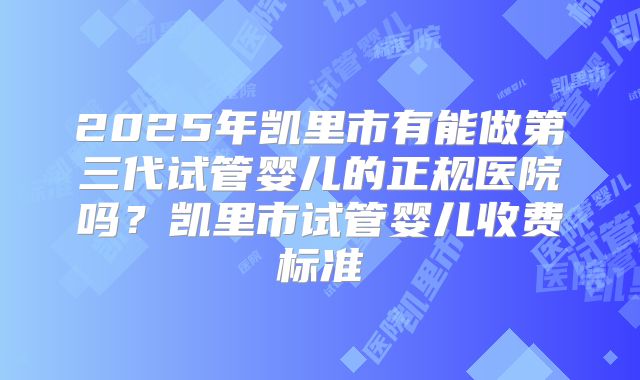 2025年凯里市有能做第三代试管婴儿的正规医院吗?凯里市试管婴儿收费标准
