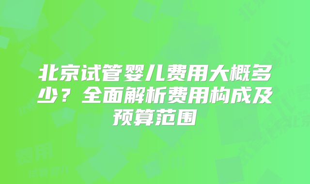 北京试管婴儿费用大概多少？全面解析费用构成及预算范围
