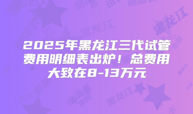 2025年黑龙江三代试管费用明细表出炉！总费用大致在8-13万元