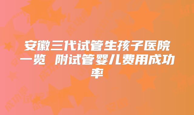 安徽三代试管生孩子医院一览 附试管婴儿费用成功率