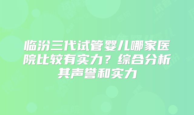 临汾三代试管婴儿哪家医院比较有实力？综合分析其声誉和实力