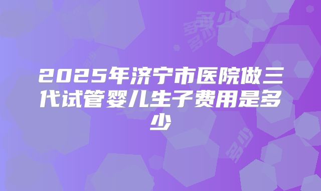 2025年济宁市医院做三代试管婴儿生子费用是多少