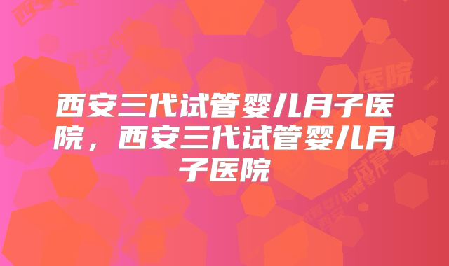 西安三代试管婴儿月子医院，西安三代试管婴儿月子医院