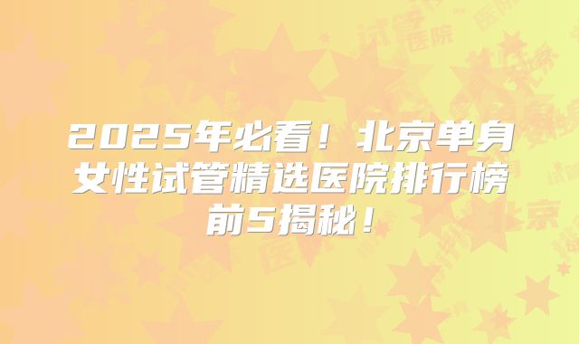 2025年必看!北京单身女性试管精选医院排行榜前5揭秘!