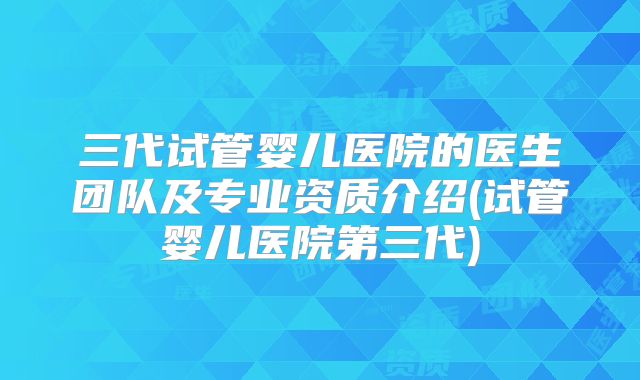 三代试管婴儿医院的医生团队及专业资质介绍(试管婴儿医院第三代)
