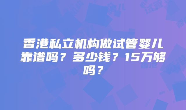 香港私立机构做试管婴儿靠谱吗？多少钱？15万够吗？