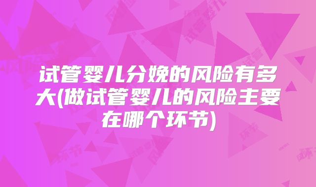 试管婴儿分娩的风险有多大(做试管婴儿的风险主要在哪个环节)