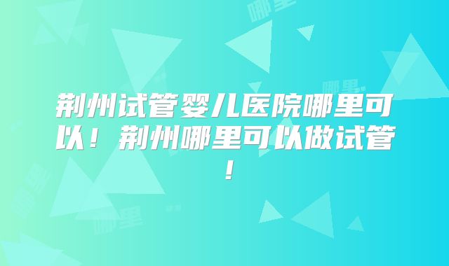 荆州试管婴儿医院哪里可以！荆州哪里可以做试管！