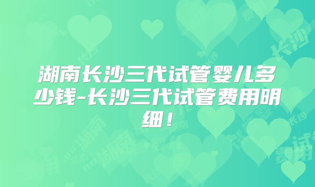 湖南长沙三代试管婴儿多少钱-长沙三代试管费用明细!