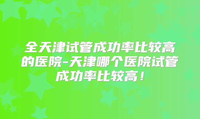 全天津试管成功率比较高的医院-天津哪个医院试管成功率比较高!