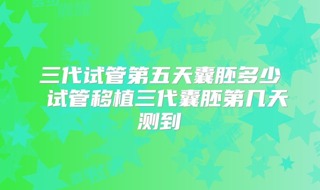 三代试管第五天囊胚多少 试管移植三代囊胚第几天测到
