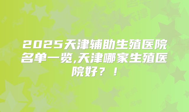 2025天津辅助生殖医院名单一览,天津哪家生殖医院好？！