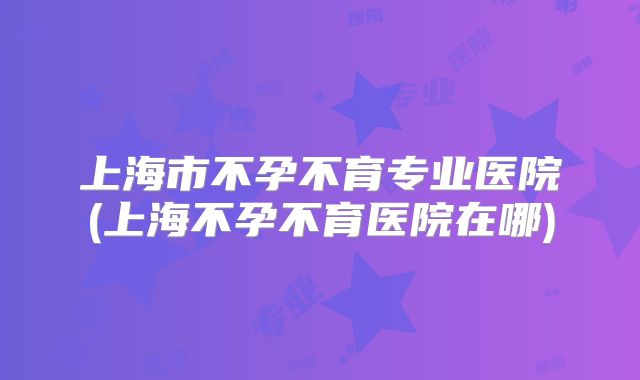 上海市不孕不育专业医院(上海不孕不育医院在哪)
