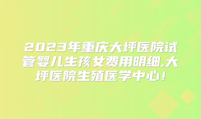 2023年重庆大坪医院试管婴儿生孩女费用明细,大坪医院生殖医学中心！
