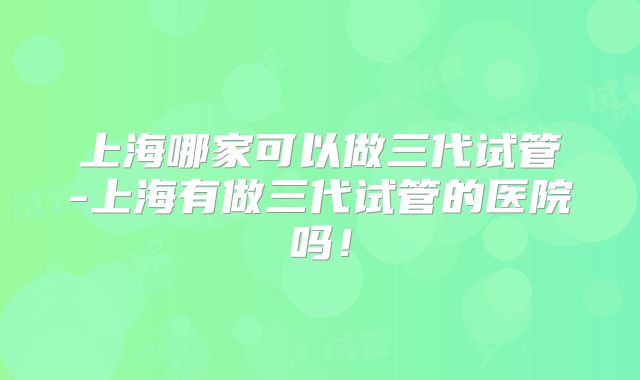 上海哪家可以做三代试管-上海有做三代试管的医院吗!