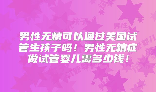 男性无精可以通过美国试管生孩子吗！男性无精症做试管婴儿需多少钱！