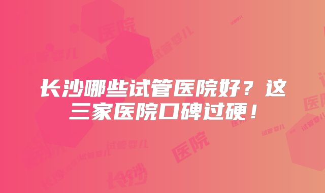 长沙哪些试管医院好?这三家医院口碑过硬!