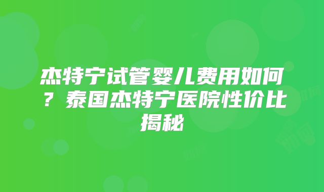 杰特宁试管婴儿费用如何？泰国杰特宁医院性价比揭秘