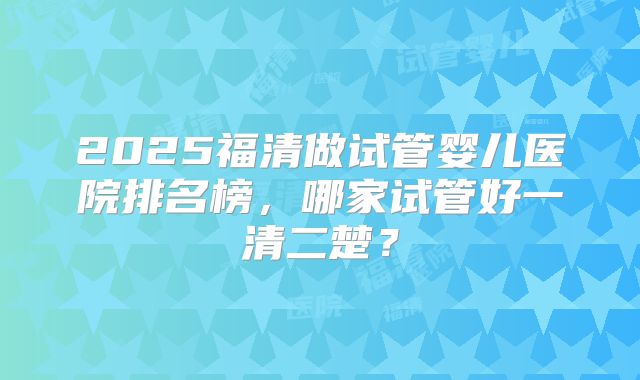 2025福清做试管婴儿医院排名榜，哪家试管好一清二楚？