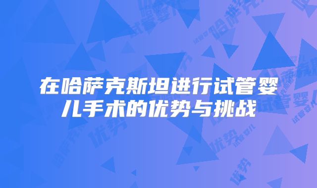 在哈萨克斯坦进行试管婴儿手术的优势与挑战