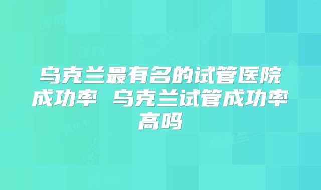 乌克兰最有名的试管医院成功率 乌克兰试管成功率高吗