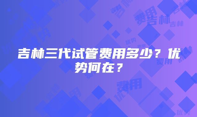 吉林三代试管费用多少？优势何在？