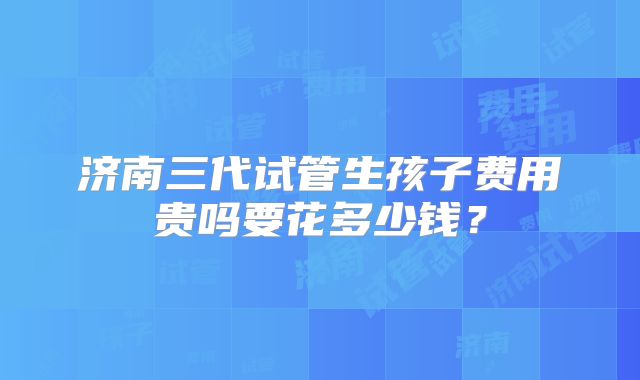 济南三代试管生孩子费用贵吗要花多少钱?