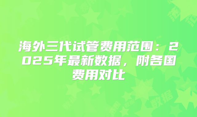 海外三代试管费用范围：2025年最新数据，附各国费用对比