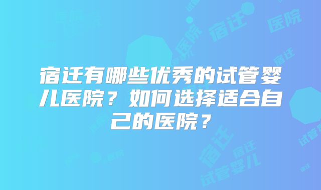宿迁有哪些优秀的试管婴儿医院？如何选择适合自己的医院？