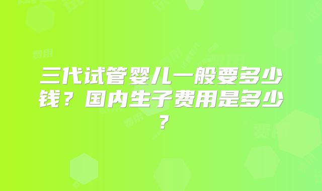 三代试管婴儿一般要多少钱？国内生子费用是多少？