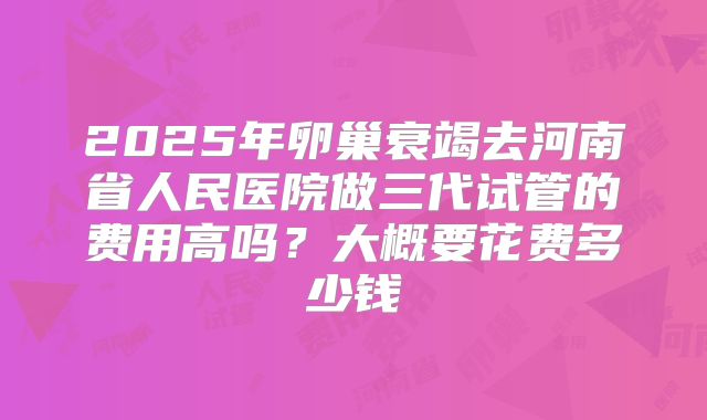 2025年卵巢衰竭去河南省人民医院做三代试管的费用高吗？大概要花费多少钱