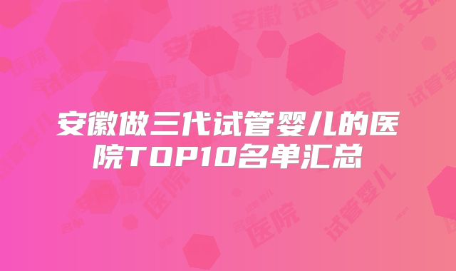安徽做三代试管婴儿的医院TOP10名单汇总