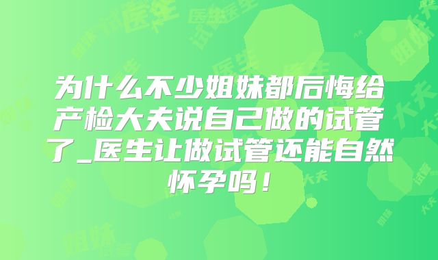 为什么不少姐妹都后悔给产检大夫说自己做的试管了_医生让做试管还能自然怀孕吗！