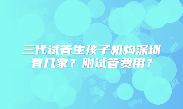 三代试管生孩子机构深圳有几家？附试管费用？
