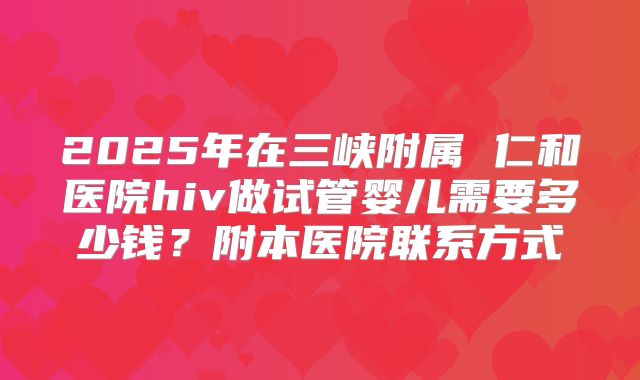 2025年在三峡附属 仁和医院hiv做试管婴儿需要多少钱？附本医院联系方式