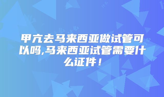 甲亢去马来西亚做试管可以吗,马来西亚试管需要什么证件！