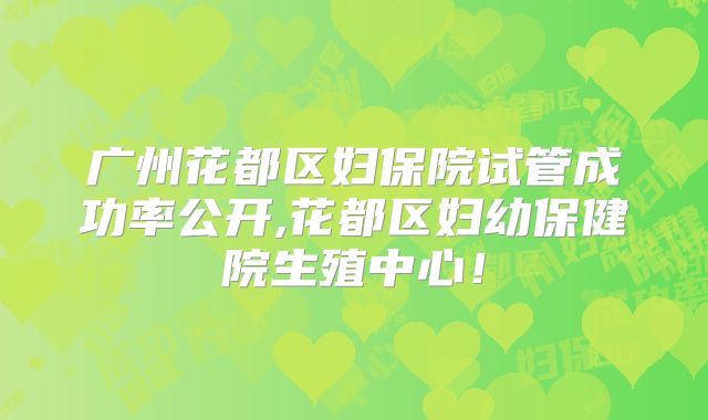 广州花都区妇保院试管成功率公开,花都区妇幼保健院生殖中心!
