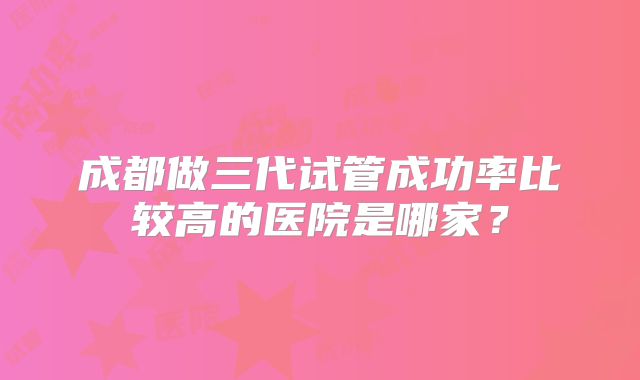 成都做三代试管成功率比较高的医院是哪家?