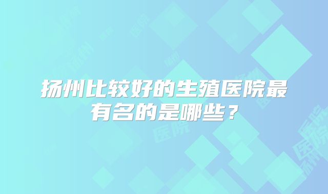 扬州比较好的生殖医院最有名的是哪些？