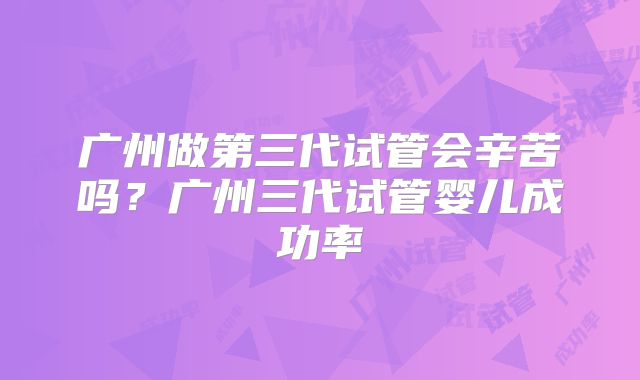 广州做第三代试管会辛苦吗？广州三代试管婴儿成功率
