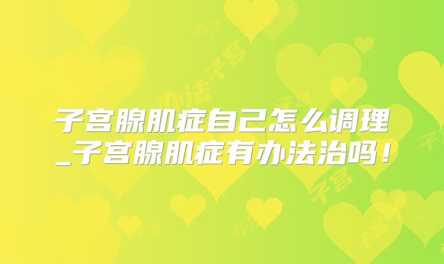 子宫腺肌症自己怎么调理_子宫腺肌症有办法治吗！