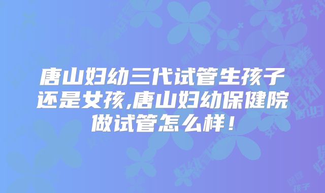 唐山妇幼三代试管生孩子还是女孩,唐山妇幼保健院做试管怎么样！