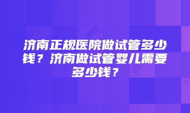 济南正规医院做试管多少钱？济南做试管婴儿需要多少钱？